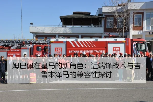 姆巴佩在皇马的新角色：近端锋战术与吉鲁本泽马的兼容性探讨