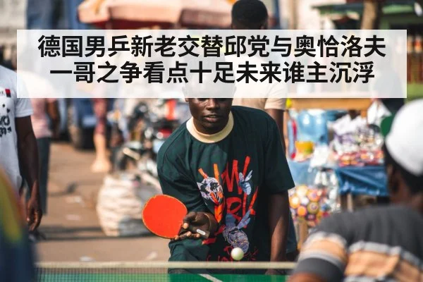 德国男乒新老交替邱党与奥恰洛夫一哥之争看点十足未来谁主沉浮