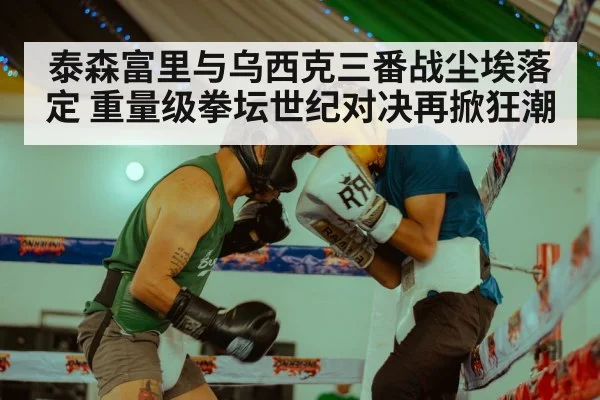 泰森富里与乌西克三番战尘埃落定 重量级拳坛世纪对决再掀狂潮