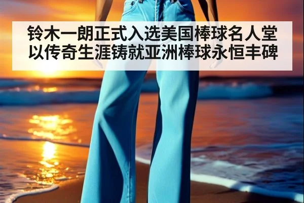 铃木一朗正式入选美国棒球名人堂以传奇生涯铸就亚洲棒球永恒丰碑